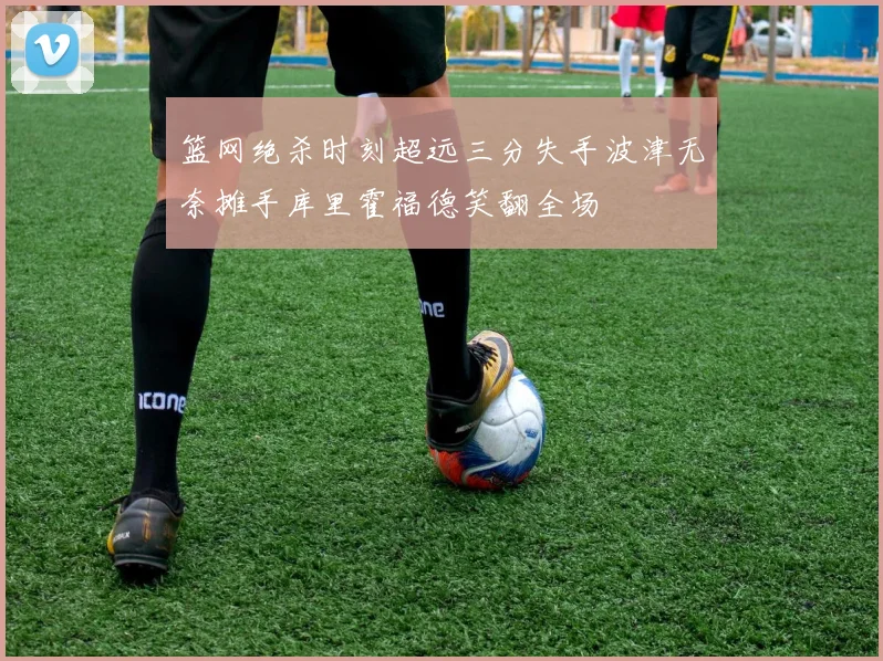 篮网绝杀时刻超远三分失手波津无奈摊手库里霍福德笑翻全场