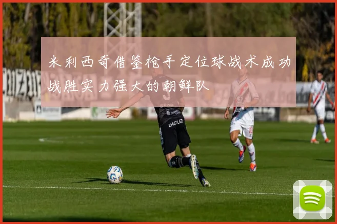 米利西奇借鉴枪手定位球战术成功战胜实力强大的朝鲜队