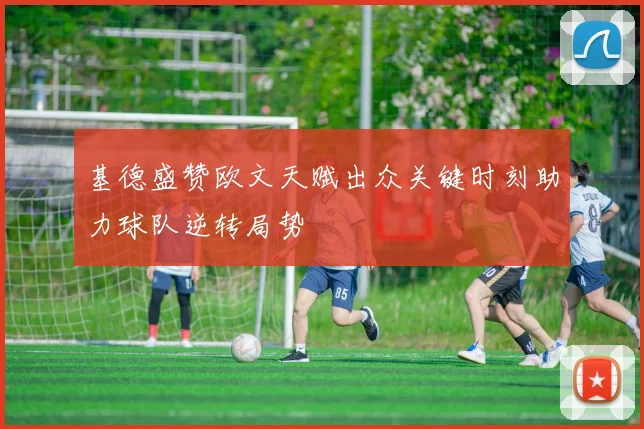 基德盛赞欧文天赋出众关键时刻助力球队逆转局势