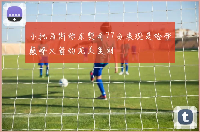 小托马斯称东契奇77分表现是哈登巅峰火箭的完美复刻
