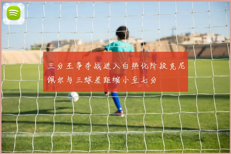 三分王争夺战进入白热化阶段克尼佩尔与三球差距缩小至七分