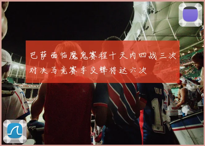 巴萨面临魔鬼赛程十天内四战三次对决马竞赛季交锋将达六次