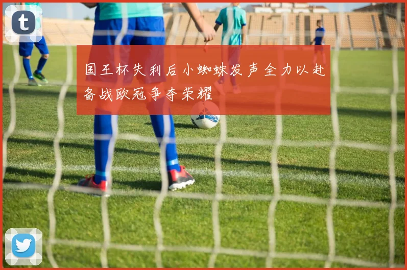 国王杯失利后小蜘蛛发声全力以赴备战欧冠争夺荣耀