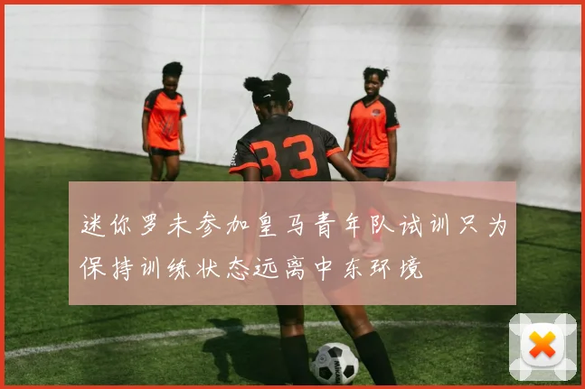 迷你罗未参加皇马青年队试训只为保持训练状态远离中东环境