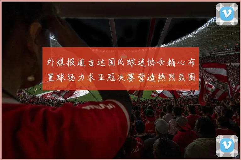 外媒报道吉达国民球迷协会精心布置球场力求亚冠决赛营造热烈氛围