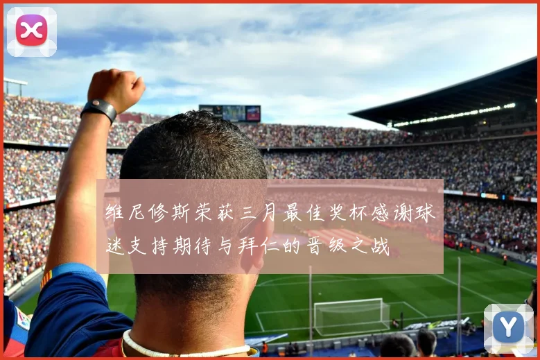 维尼修斯荣获三月最佳奖杯感谢球迷支持期待与拜仁的晋级之战